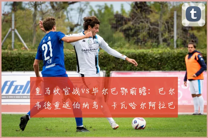 皇马收官战vs毕尔巴鄂前瞻：巴尔韦德重返伯纳乌，卡瓦哈尔阿拉巴主场告别