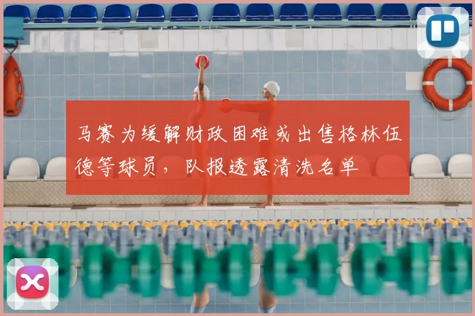马赛为缓解财政困难或出售格林伍德等球员，队报透露清洗名单