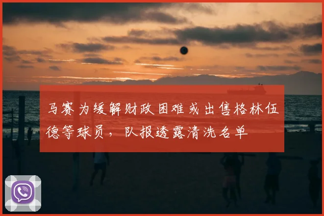 马赛为缓解财政困难或出售格林伍德等球员,队报透露清洗名单