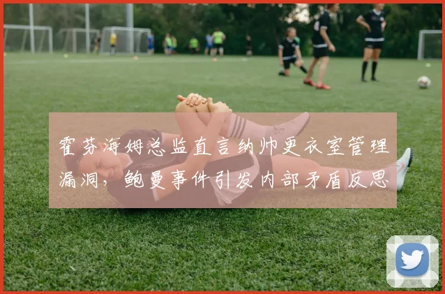 霍芬海姆总监直言纳帅更衣室管理漏洞，鲍曼事件引发内部矛盾反思
