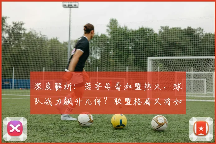 深度解析：若字母哥加盟热火，球队战力飙升几何？联盟格局又将如何洗牌？