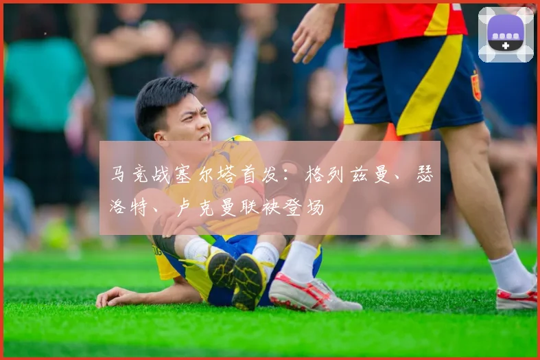 马竞战塞尔塔首发：格列兹曼、瑟洛特、卢克曼联袂登场