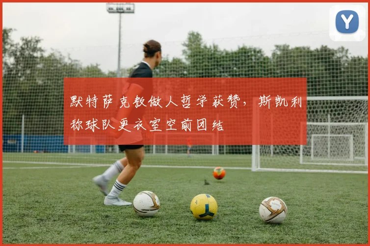 默特萨克教做人哲学获赞,斯凯利称球队更衣室空前团结