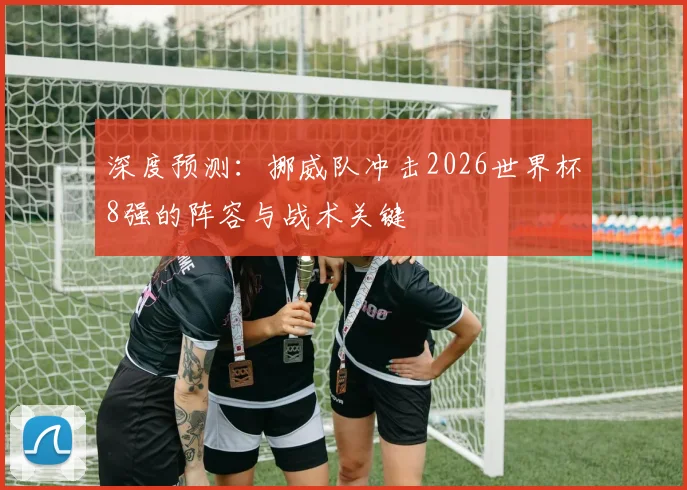 深度预测:挪威队冲击2026世界杯8强的阵容与战术关键
