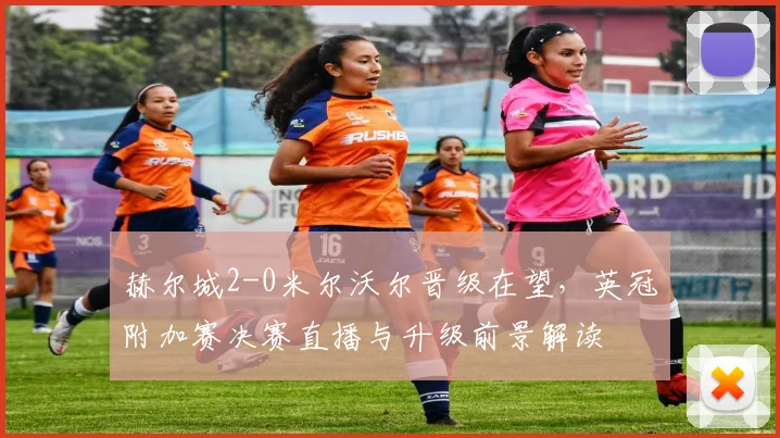 赫尔城2-0米尔沃尔晋级在望,英冠附加赛决赛直播与升级前景解读