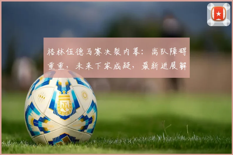 格林伍德马赛决裂内幕：离队障碍重重，未来下家成疑，最新进展解析