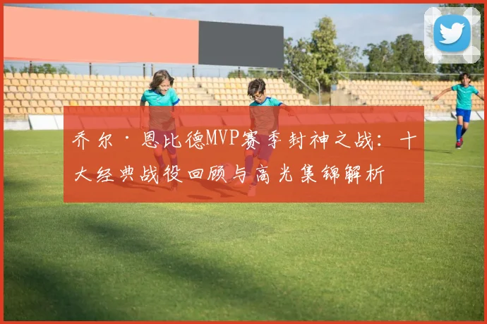 乔尔·恩比德MVP赛季封神之战：十大经典战役回顾与高光集锦解析