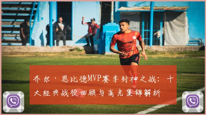 乔尔·恩比德MVP赛季封神之战:十大经典战役回顾与高光集锦解析